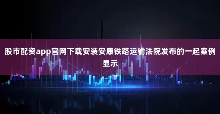 股市配资app官网下载安装安康铁路运输法院发布的一起案例显示