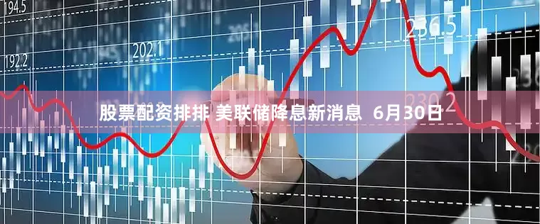股票配资排排 美联储降息新消息  6月30日