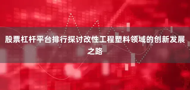 股票杠杆平台排行探讨改性工程塑料领域的创新发展之路