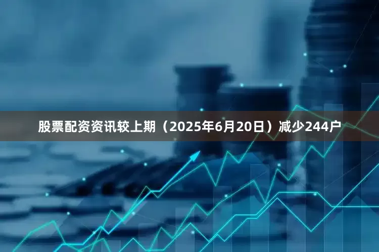 股票配资资讯较上期（2025年6月20日）减少244户