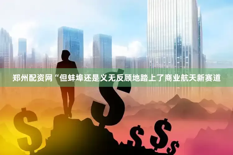 郑州配资网“但蚌埠还是义无反顾地踏上了商业航天新赛道