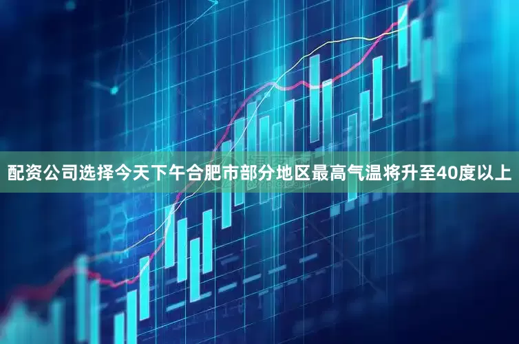 配资公司选择今天下午合肥市部分地区最高气温将升至40度以上