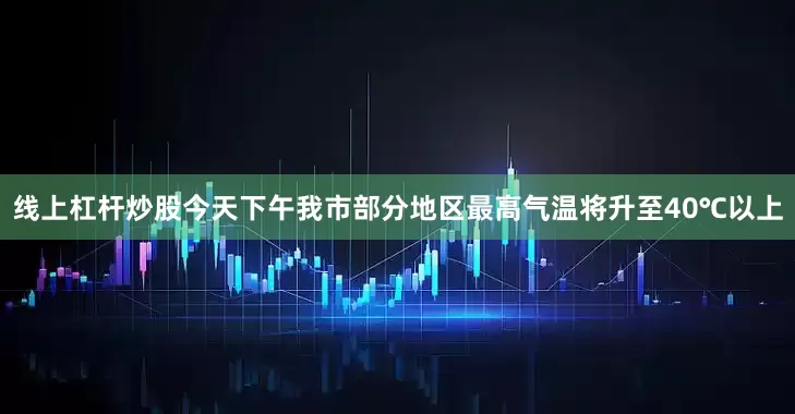 线上杠杆炒股今天下午我市部分地区最高气温将升至40℃以上