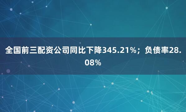 全国前三配资公司同比下降345.21%；负债率28.08%