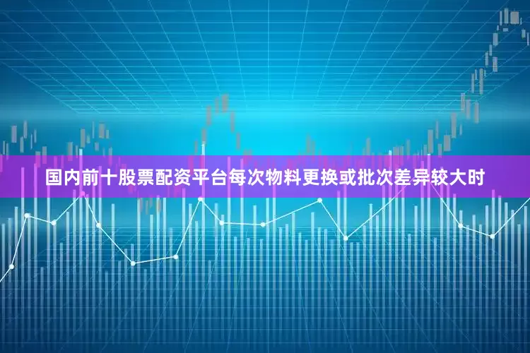 国内前十股票配资平台每次物料更换或批次差异较大时