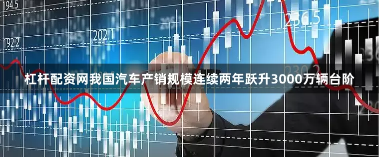 杠杆配资网我国汽车产销规模连续两年跃升3000万辆台阶