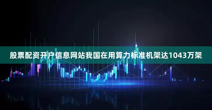 股票配资开户信息网站我国在用算力标准机架达1043万架