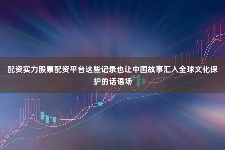 配资实力股票配资平台这些记录也让中国故事汇入全球文化保护的话语场