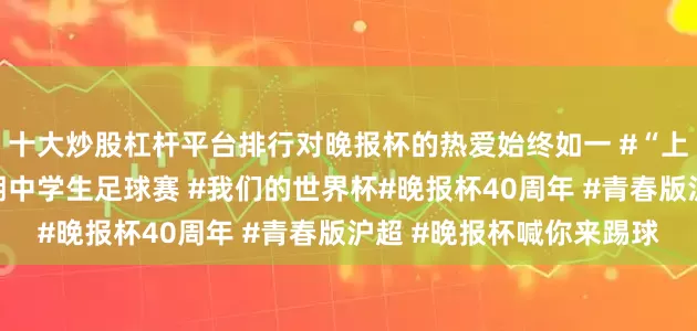 十大炒股杠杆平台排行对晚报杯的热爱始终如一 #“上海银行”杯新民晚报暑期中学生足球赛 #我们的世界杯#晚报杯40周年 #青春版沪超 #晚报杯喊你来踢球