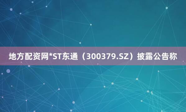 地方配资网*ST东通（300379.SZ）披露公告称