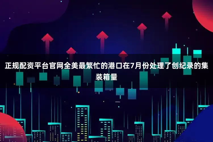 正规配资平台官网全美最繁忙的港口在7月份处理了创纪录的集装箱量